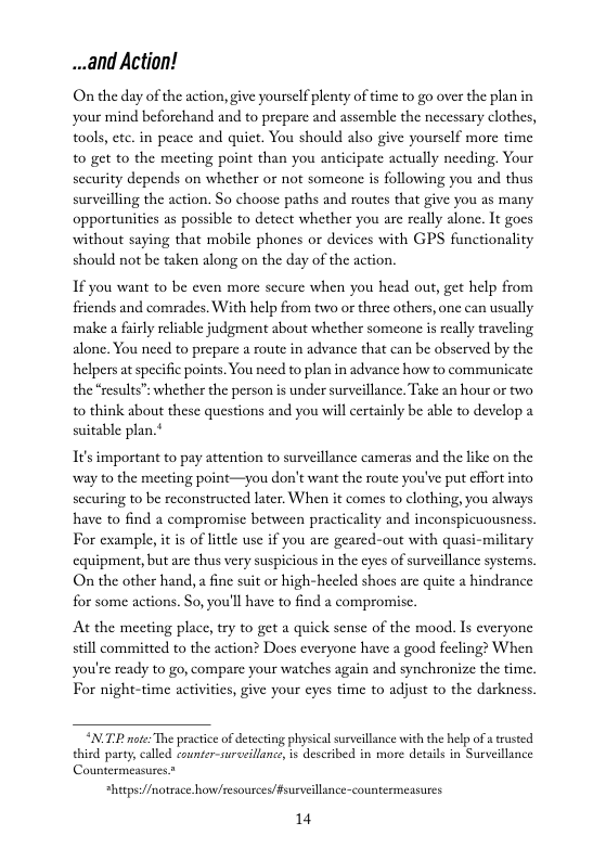 ...and Action!  On the day of the action, give yourself plenty of time to go over the plan in ‘your mind beforchand and to prepare and assemble the necessary clothes, tools, etc. in peace and quict. You should also give yoursclf more time to get to the mecting point than you anticipate actually needing. Your security depends on whether or not someone is following you and thus surveilling the action. So choose paths and routes that give you as many opportunities as possible to detect whether you are really alone. It goes without saying that mobile phones or devices with GPS functionality should not be taken along on the day of the action.  If you want to be even more sceure when you head out, get help from friends and comrades. With help from two or three others, one can usually make a fuly reliable judgment about whether someone i really traveling alone. You need to prepare a route in advance that can be obscrved by the helpers at specific points. You need to plan in advance how to communicate the “results” whether the person is under surveillance, Take an hour or two o think about these questions and you will certainly be able to develop a suitable plan.*  It’s important to pay attention to surveillance cameras and the like on the way to the meeting point—you don’t want the route you’ve put cffort into securing to be reconstructed later. When it comes to clothing, you always have to find a compromise between practicality and inconspicuousness. For example, it is of little use if you are geared-out with quasi-military cquipment, but are thus very suspicious in the cyes of surveillance systems. On the other hand, a fine suit or high-hecled shoes are quite  hindrance for some actions. So, you’ll have to find a compromise.  At the meeting place, try to get a quick sense of the mood. Is everyone still committed to the action? Does everyone have a good fecling? When you’re ready to go, compare your watches again and synchronize the time. For night-time activitics, give your eycs time to adjust to the darkness.  “NTP note The practice of detecting physical suveillance with the help ofa trusted third party, called counter-surceillane, s described in more details in Surveillance Countermeasues.*  *hitps:/fmotsace.howcesources/fsurveillance-countermeasures.  14 